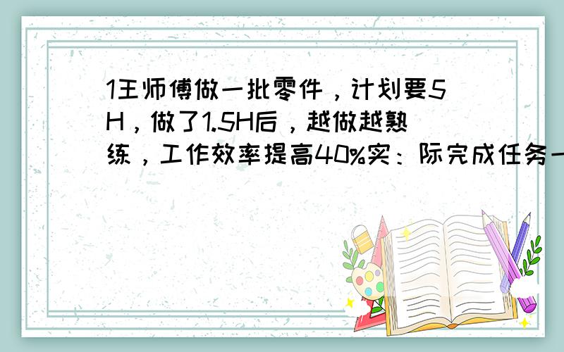 1王师傅做一批零件，计划要5H，做了1.5H后，越做越熟练，工作效率提高40%实：际完成任务一共用了几小时？最后答案是4小时2 甲乙两堆火柴，若从甲堆取50根火柴放入乙堆，则此时甲乙两堆