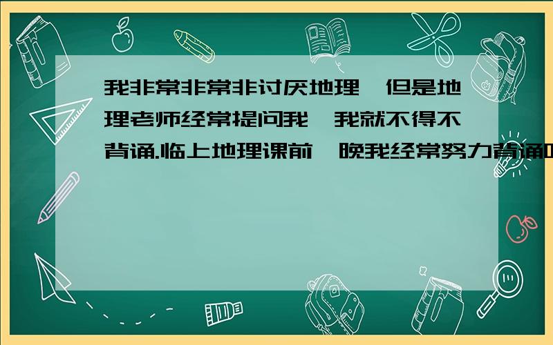 我非常非常非讨厌地理,但是地理老师经常提问我,我就不得不背诵.临上地理课前一晚我经常努力背诵呀背诵老师有时问我我能答上来,但有时也回答不上来,就挨打.或者罚站,我都怕了.我很努