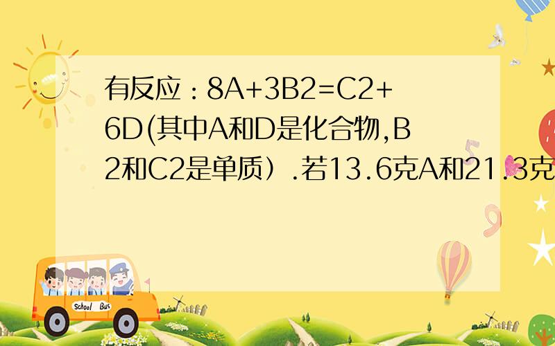 有反应：8A+3B2=C2+6D(其中A和D是化合物,B2和C2是单质）.若13.6克A和21.3克B2完全反应,生成32.1克D,以知C2的相对分子质量为28,则B的相对原子质量为_____.理由.