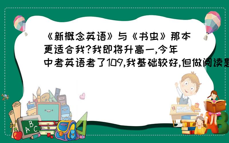 《新概念英语》与《书虫》那本更适合我?我即将升高一,今年中考英语考了109,我基础较好,但做阅读题的速度较慢,作文功底一般（通常扣1-2分）,效率不高.