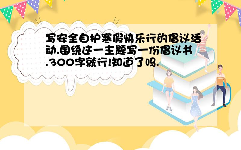 写安全自护寒假快乐行的倡议活动.围绕这一主题写一份倡议书.300字就行!知道了吗.