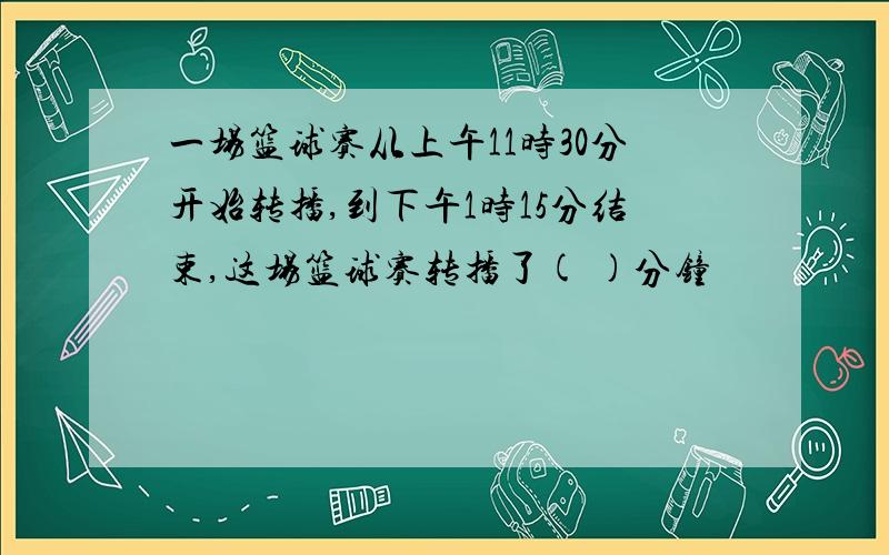 一场篮球赛从上午11时30分开始转播,到下午1时15分结束,这场篮球赛转播了( )分钟