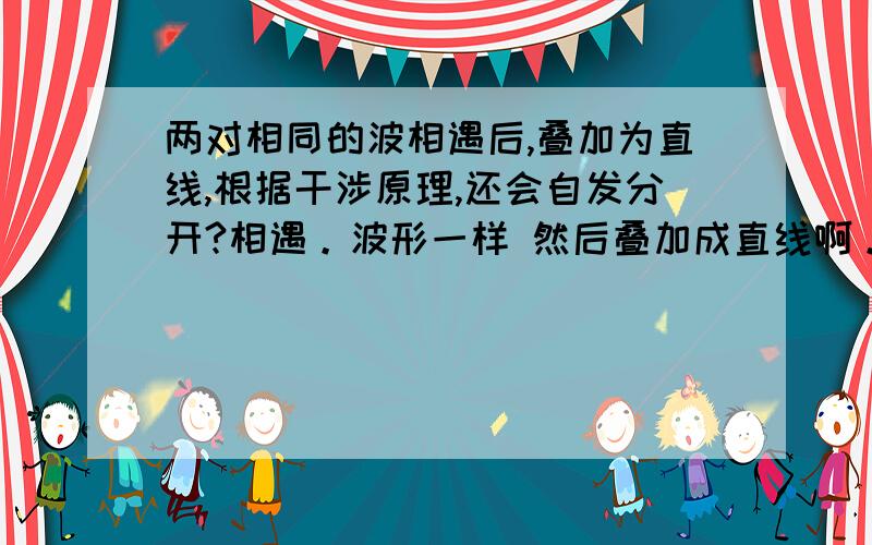 两对相同的波相遇后,叠加为直线,根据干涉原理,还会自发分开?相遇。波形一样 然后叠加成直线啊。