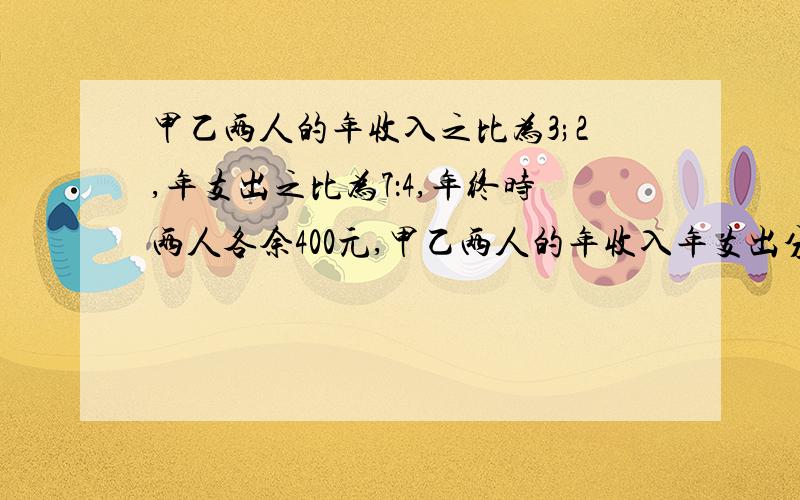 甲乙两人的年收入之比为3;2,年支出之比为7：4,年终时两人各余400元,甲乙两人的年收入年支出分别是多少?已知甲乙两人的年收入之比为3:2,年支出之比为7：4,年终时两人各余400元,甲乙两人的