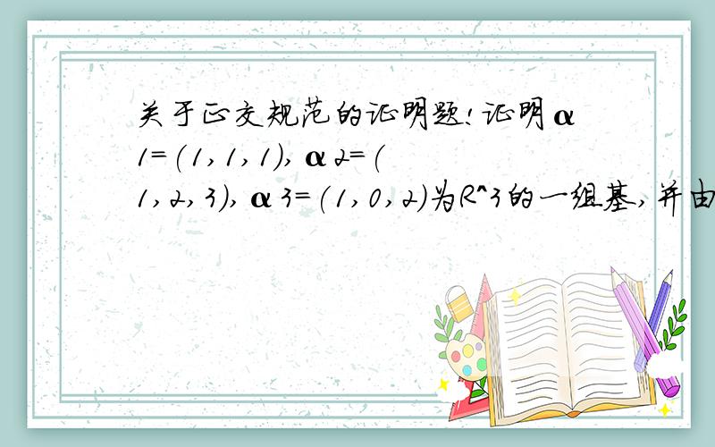 关于正交规范的证明题!证明α1=(1,1,1),α2=(1,2,3),α3=(1,0,2)为R^3的一组基,并由这组基出发构造R^3的.一个正交规范基.