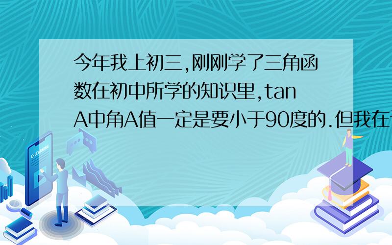 今年我上初三,刚刚学了三角函数在初中所学的知识里,tanA中角A值一定是要小于90度的.但我在计算器中却发现,当A大于90度时他依旧有对应的三角函数值.对于这个问题,我是这样理解的.做一个