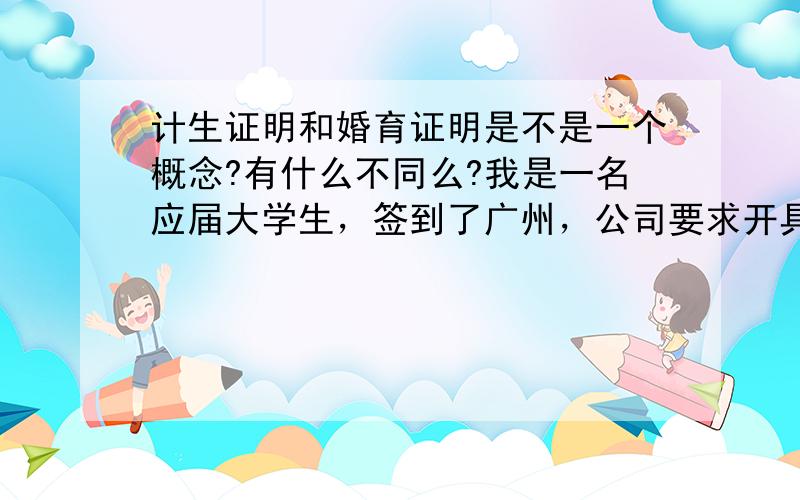 计生证明和婚育证明是不是一个概念?有什么不同么?我是一名应届大学生，签到了广州，公司要求开具计生证明，而学校这边开的都是婚育证明，不知道这两种证明是不是一样的；还有就是