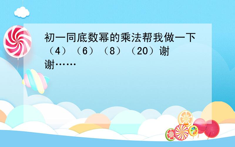 初一同底数幂的乘法帮我做一下（4）（6）（8）（20）谢谢……