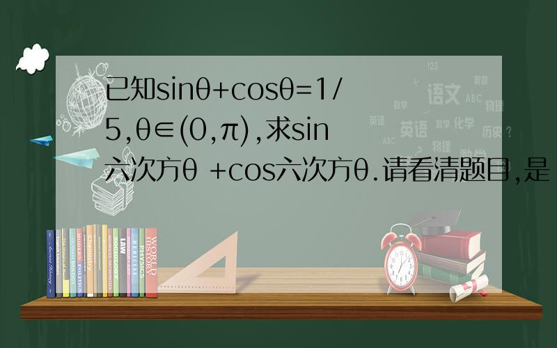 已知sinθ+cosθ=1/5,θ∈(0,π),求sin六次方θ +cos六次方θ.请看清题目,是【六次方】不是【三次方】,过去这道题出过三次方的,还有请注意那个是【+】号,拒绝复制粘贴,请老师们认真看问题,非常感