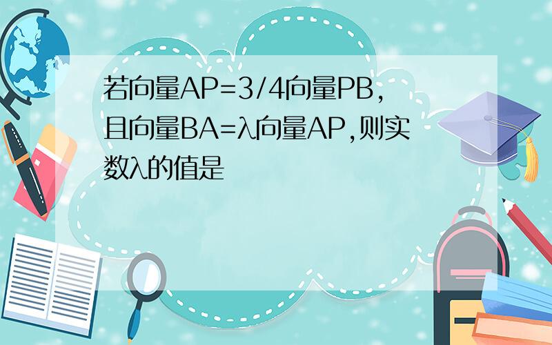 若向量AP=3/4向量PB,且向量BA=λ向量AP,则实数λ的值是