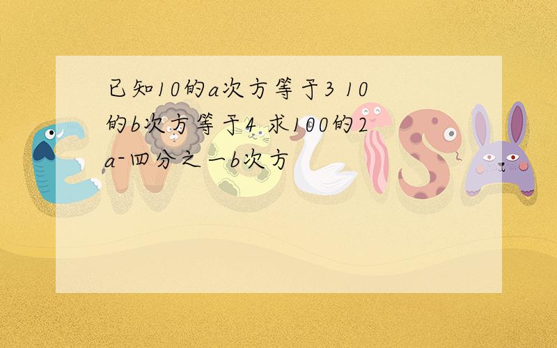 已知10的a次方等于3 10的b次方等于4 求100的2a-四分之一b次方