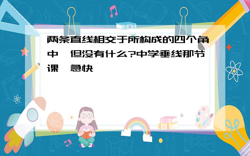 两条直线相交于所构成的四个角中,但没有什么?中学垂线那节课,急快