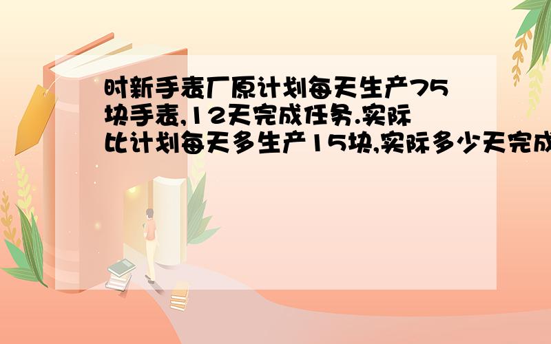 时新手表厂原计划每天生产75块手表,12天完成任务.实际比计划每天多生产15块,实际多少天完成任务?