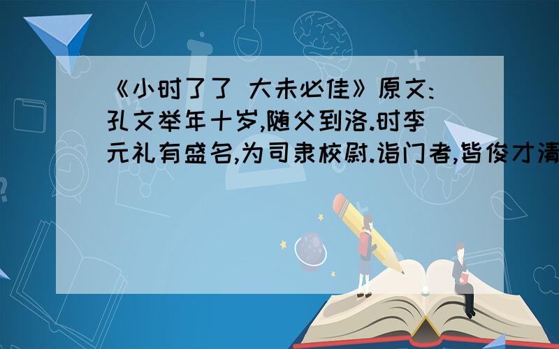 《小时了了 大未必佳》原文:孔文举年十岁,随父到洛.时李元礼有盛名,为司隶校尉.诣门者,皆俊才清称及中表亲戚乃通.文举至门,谓吏曰：“我是李府君亲.”既通,前坐.元礼问曰：“君与仆有