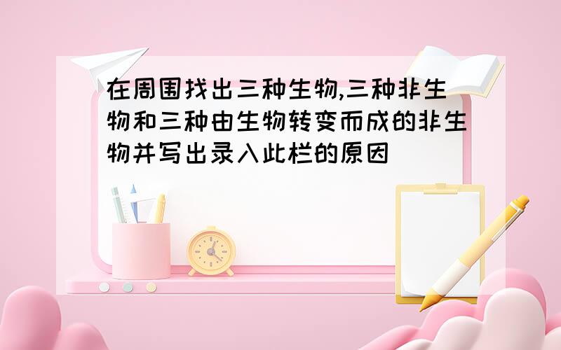 在周围找出三种生物,三种非生物和三种由生物转变而成的非生物并写出录入此栏的原因