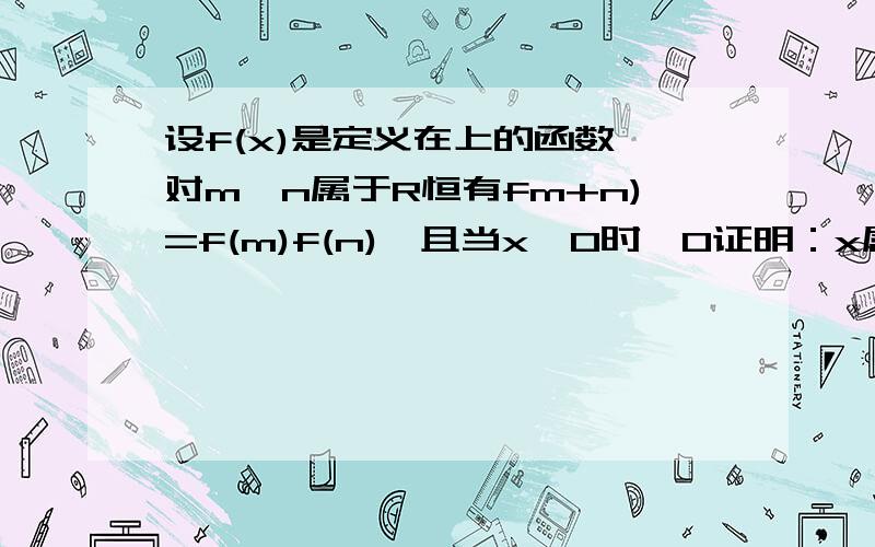 设f(x)是定义在上的函数,对m,n属于R恒有fm+n)=f(m)f(n),且当x>0时,0证明：x属于R时恒有f(x)>0证明：f(x)在R上是减函数