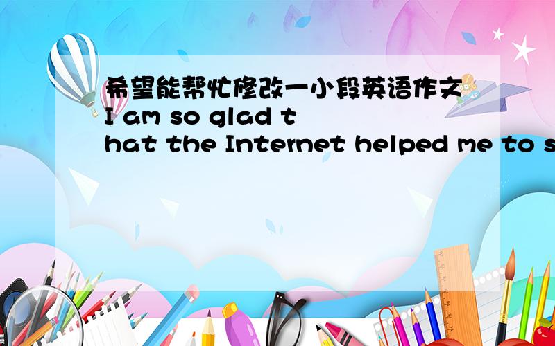 希望能帮忙修改一小段英语作文I am so glad that the Internet helped me to solve the problems .The clouds are formed by some little water drops or ice crystals which we can’t easily see by our own eyes .But they are not strong enough.Bec