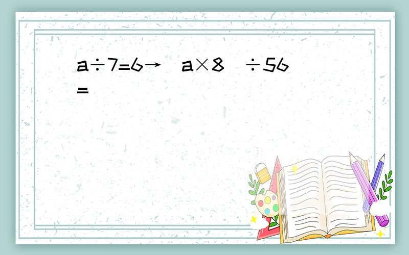 a÷7=6→（a×8）÷56=