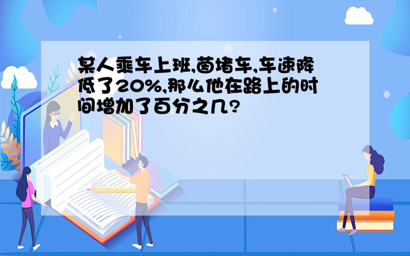 某人乘车上班,茵堵车,车速降低了20%,那么他在路上的时间增加了百分之几?