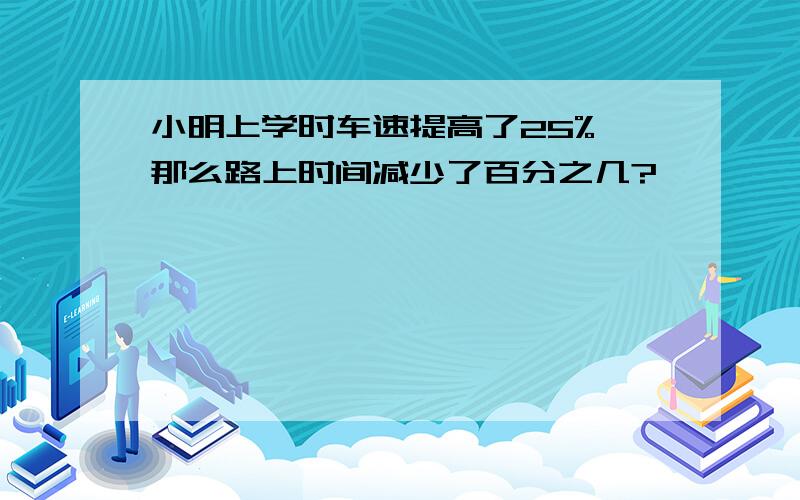 小明上学时车速提高了25%,那么路上时间减少了百分之几?