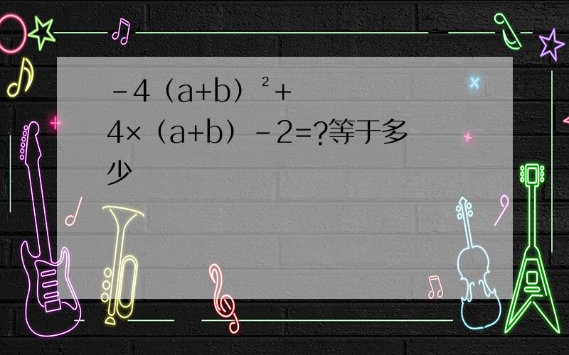 -4（a+b）²+4×（a+b）-2=?等于多少