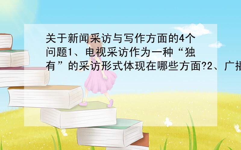 关于新闻采访与写作方面的4个问题1、电视采访作为一种“独有”的采访形式体现在哪些方面?2、广播电视新闻采访准备工作的必要性体现在哪些方面?3、谈谈开放式提问的优势及其在广播电