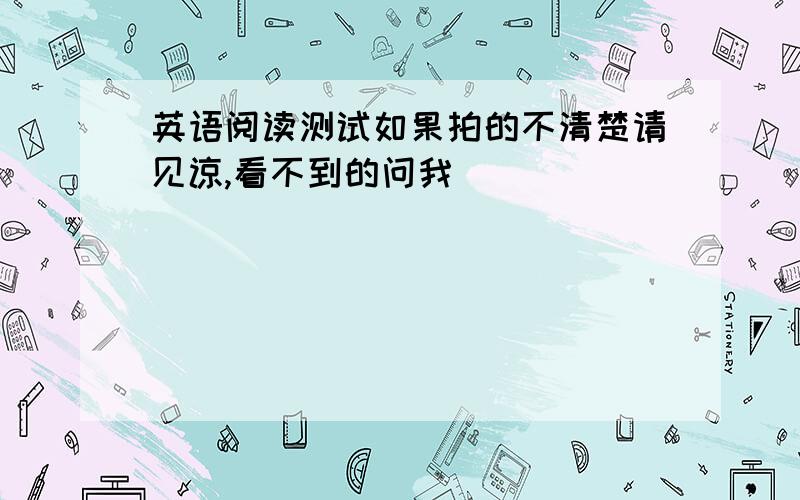 英语阅读测试如果拍的不清楚请见谅,看不到的问我