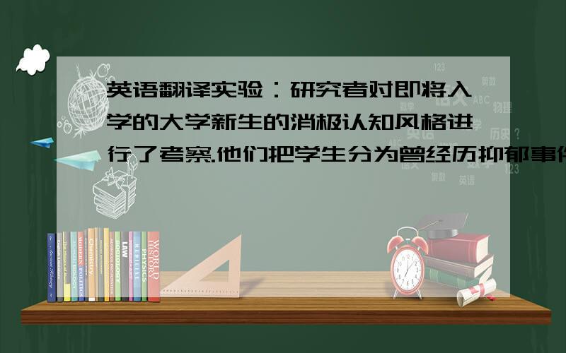 英语翻译实验：研究者对即将入学的大学新生的消极认知风格进行了考察.他们把学生分为曾经历抑郁事件和未经历抑郁事件两类.在之后的两年半时间里,研究人员隔6个星期联系一次学生.结