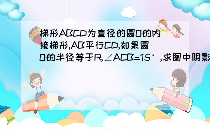 梯形ABCD为直径的圆O的内接梯形,AB平行CD,如果圆O的半径等于R,∠ACB=15°,求图中阴影部分的面积要有具体过程.谢谢.不要抄百度上的答案.