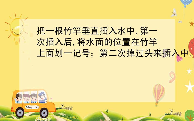 把一根竹竿垂直插入水中,第一次插入后,将水面的位置在竹竿上面划一记号；第二次掉过头来插入中,则水位越