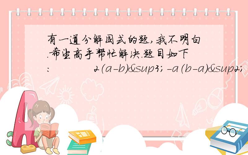 有一道分解因式的题,我不明白.希望高手帮忙解决.题目如下：           2（a-b）³-a（b-a）²  上面的题目是我在百度知道里回答的问题,但我总觉得楼主选择的最佳答案错了,请问高手们下