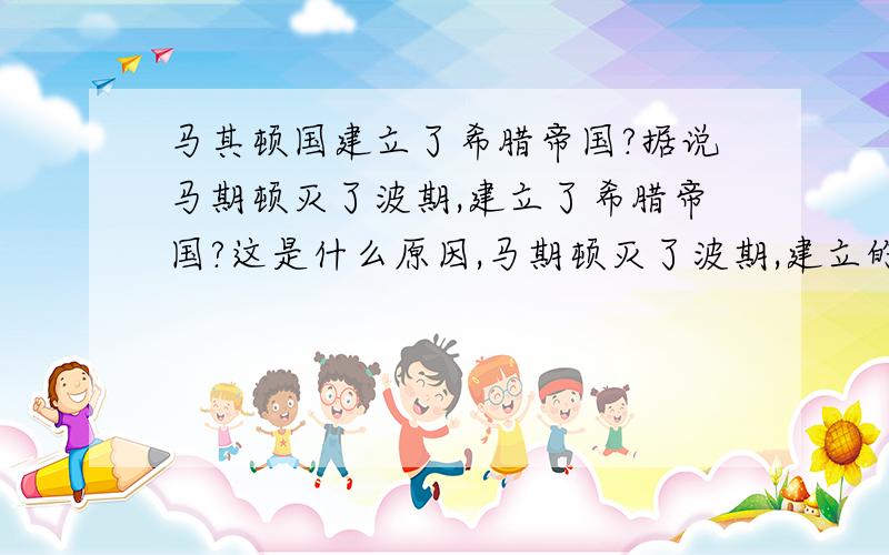 马其顿国建立了希腊帝国?据说马期顿灭了波期,建立了希腊帝国?这是什么原因,马期顿灭了波期,建立的国家也应该是马期顿,为什么改名为希腊?