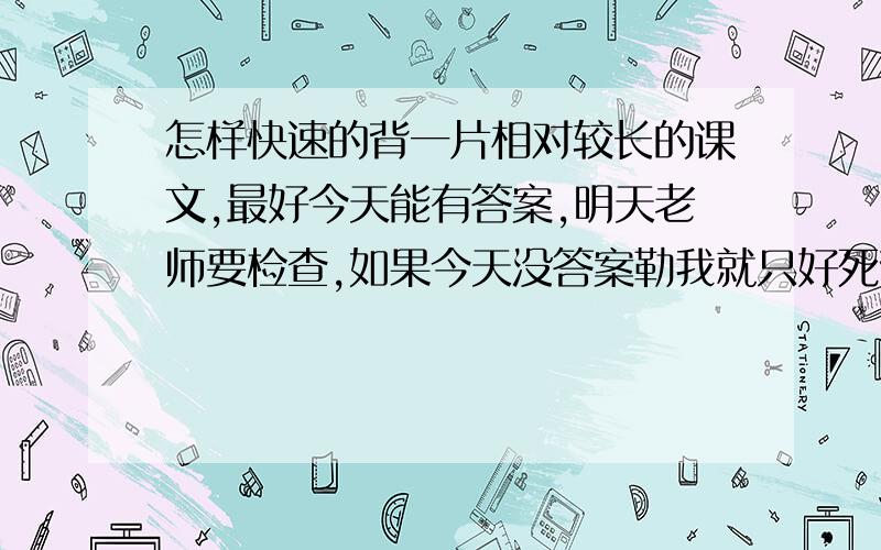 怎样快速的背一片相对较长的课文,最好今天能有答案,明天老师要检查,如果今天没答案勒我就只好死背了……