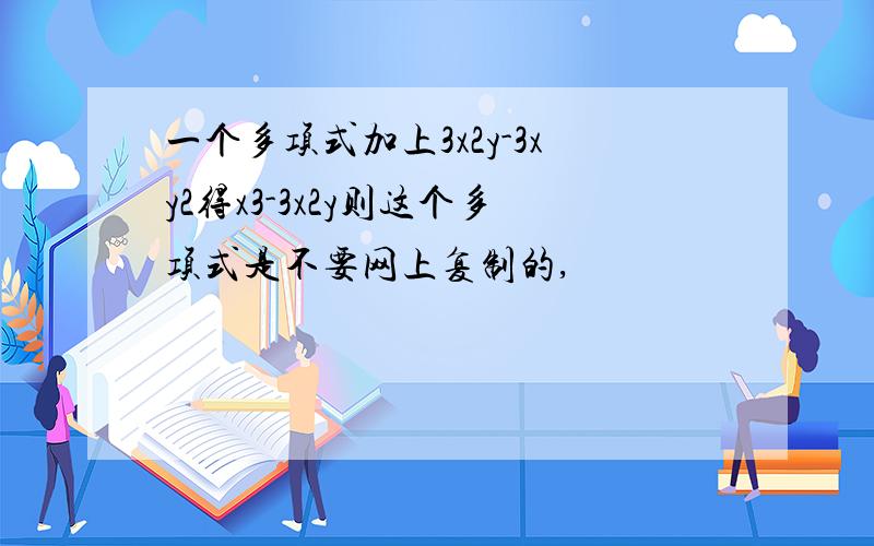 一个多项式加上3x2y-3xy2得x3-3x2y则这个多项式是不要网上复制的,