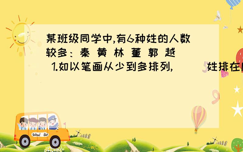 某班级同学中,有6种姓的人数较多：秦 黄 林 董 郭 越 1.如以笔画从少到多排列,___姓排在后面.2.如以部首笔画从少到多排列,___姓排在第一.3.如以音序排列,___姓是第一,___姓是第三,___姓是第五.