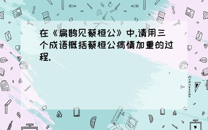 在《扁鹊见蔡桓公》中,请用三个成语概括蔡桓公病情加重的过程.