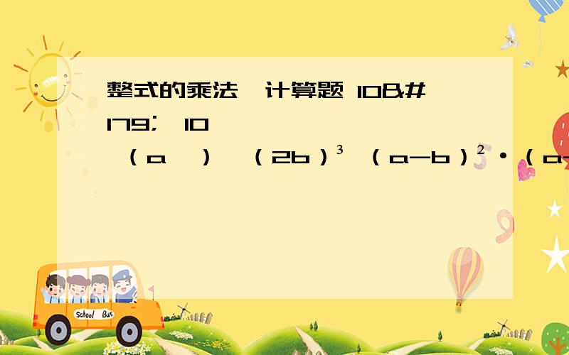 整式的乘法,计算题 10³×10⁴ （a⁴）⁴（2b）³ （a-b）²·（a-b）·（a-b）³（看清楚中间有符号的）