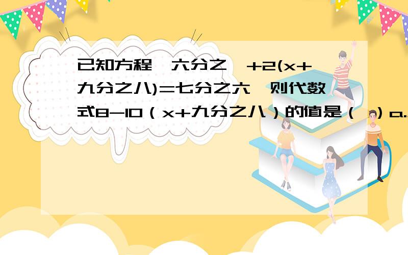 已知方程,六分之一+2(x+九分之八)=七分之六,则代数式8-10（x+九分之八）的值是（ ）a.负1 b.1 c.2 d.3要快我明天就要交了