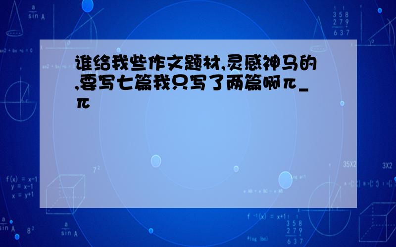 谁给我些作文题材,灵感神马的,要写七篇我只写了两篇啊π_π