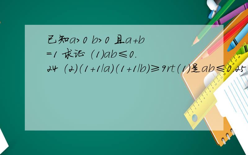 已知a＞0 b＞0 且a+b=1 求证 （1）ab≤0.24 （2）（1+1/a）（1+1/b)≥9rt（1）是ab≤0.25 打错..........