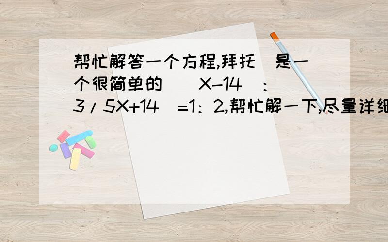 帮忙解答一个方程,拜托（是一个很简单的）（X-14）：（3/5X+14）=1：2,帮忙解一下,尽量详细一点