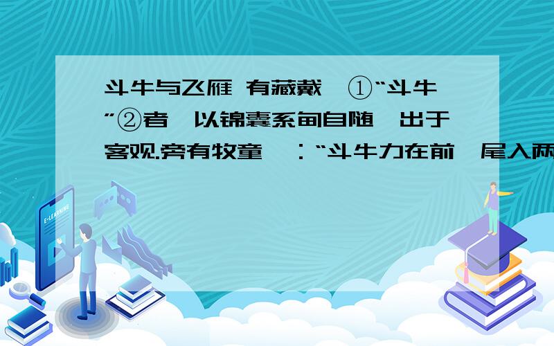 斗牛与飞雁 有藏戴嵩①“斗牛”②者,以锦囊系肘自随,出于客观.旁有牧童曰：“斗牛力在前,尾入两股间,