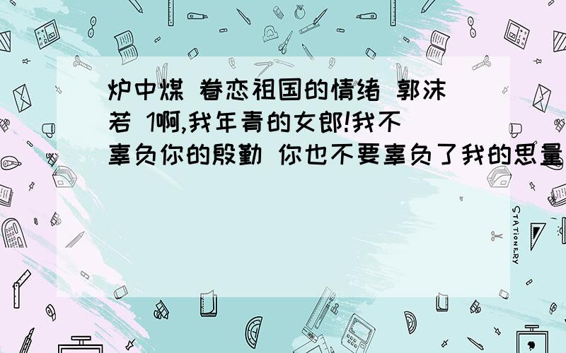 炉中煤 眷恋祖国的情绪 郭沫若 1啊,我年青的女郎!我不辜负你的殷勤 你也不要辜负了我的思量我为我心爱的人儿燃到了这般模样!2啊,我年青的女郎!你该知道了我的前身?你该不嫌我黑奴卤莽?