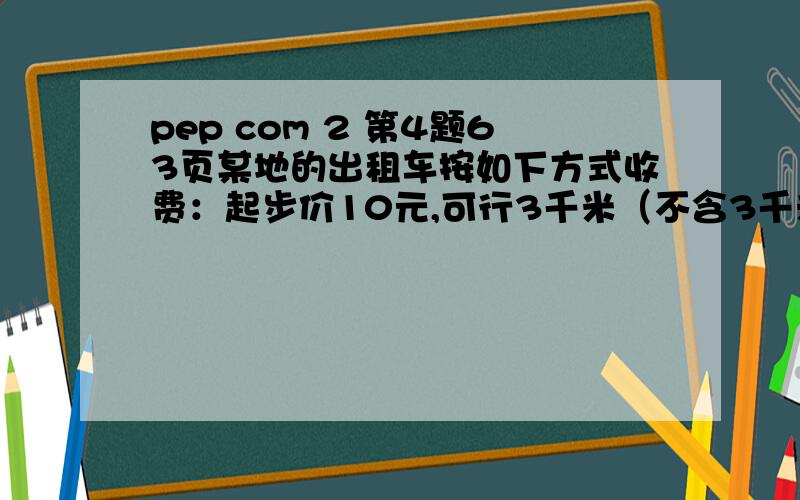 pep com 2 第4题63页某地的出租车按如下方式收费：起步价10元,可行3千米（不含3千米):3千米到7千米（不含7千米）按1.6/千米计价（不足1千米,按1千米计算）7千米以后都安2.4元/千米计价（不足1