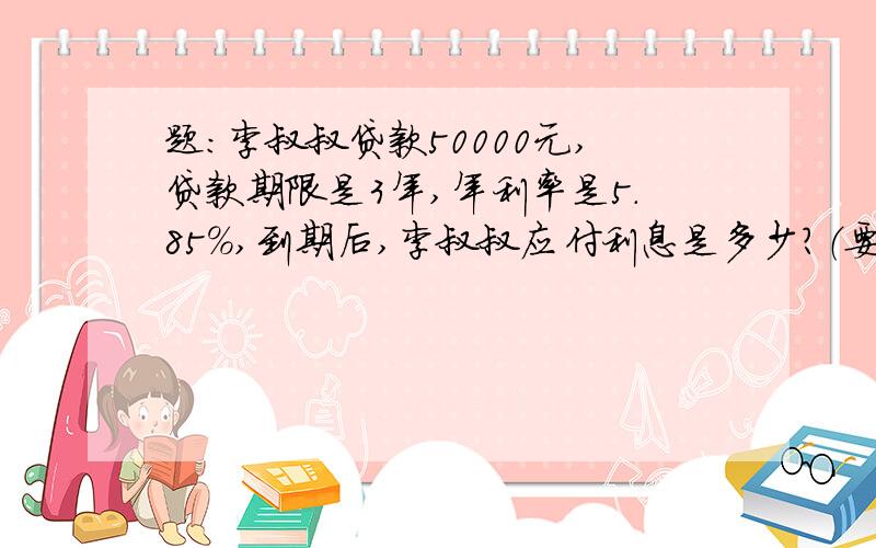 题:李叔叔贷款50000元,贷款期限是3年,年利率是5.85%,到期后,李叔叔应付利息是多少?（要算式）