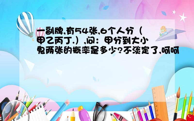 一副牌,有54张,6个人分（甲乙丙丁.）,问：甲分到大小鬼两张的概率是多少?不淡定了,呵呵