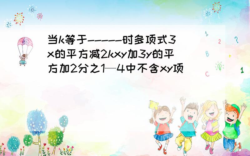 当k等于-----时多项式3x的平方减2kxy加3y的平方加2分之1—4中不含xy项