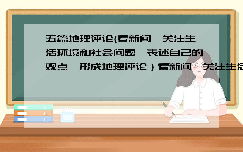 五篇地理评论(看新闻,关注生活环境和社会问题,表述自己的观点,形成地理评论）看新闻,关注生活环境和社会问题,表述自己的观点,形成地理评论