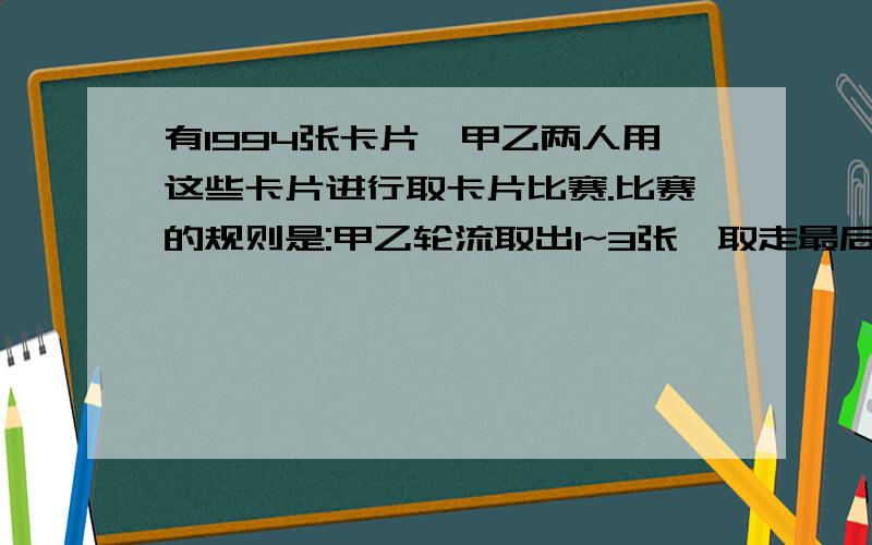 有1994张卡片,甲乙两人用这些卡片进行取卡片比赛.比赛的规则是:甲乙轮流取出1~3张,取走最后一张卡片的为胜甲为了取胜应该采取怎样的策略.要算式.快