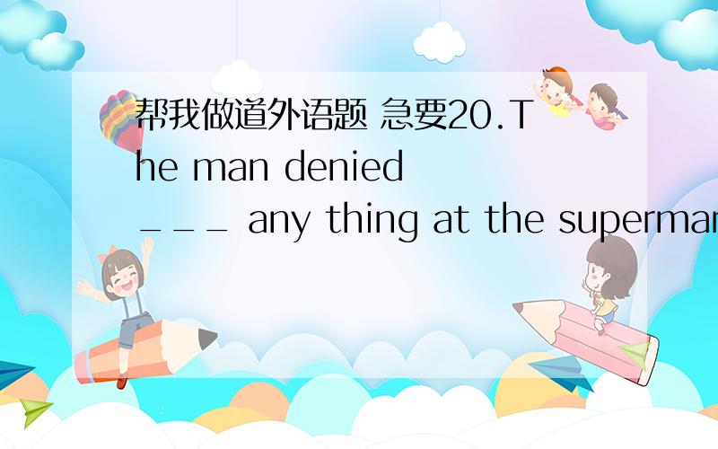 帮我做道外语题 急要20.The man denied ___ any thing at the supermarket when he was questioned by the police.A) to have stolen B ) to steal C )having been stealing D) having stolen